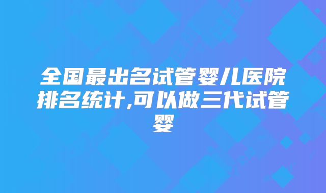 全国最出名试管婴儿医院排名统计,可以做三代试管婴