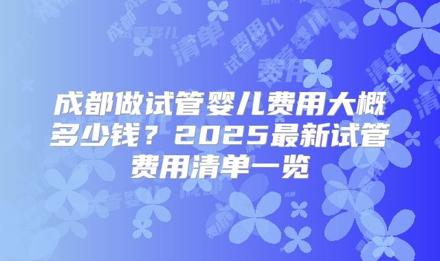 成都做试管婴儿费用大概多少钱?2025最新试管费用清单一览