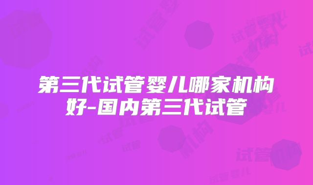 第三代试管婴儿哪家机构好-国内第三代试管