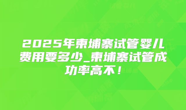 2025年柬埔寨试管婴儿费用要多少_柬埔寨试管成功率高不！