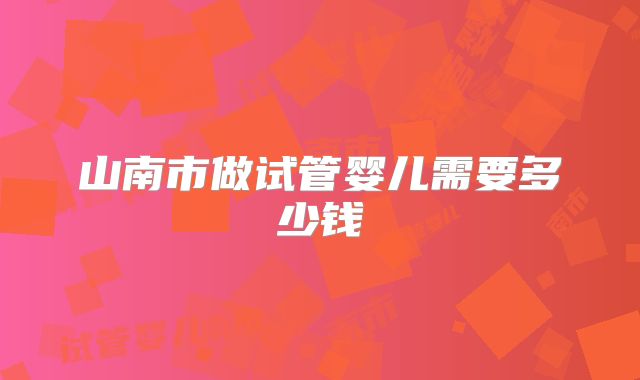 山南市做试管婴儿需要多少钱