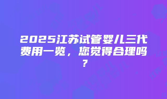 2025江苏试管婴儿三代费用一览，您觉得合理吗？