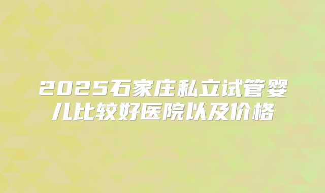 2025石家庄私立试管婴儿比较好医院以及价格