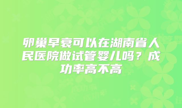卵巢早衰可以在湖南省人民医院做试管婴儿吗?成功率高不高