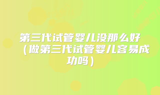 第三代试管婴儿没那么好（做第三代试管婴儿容易成功吗）