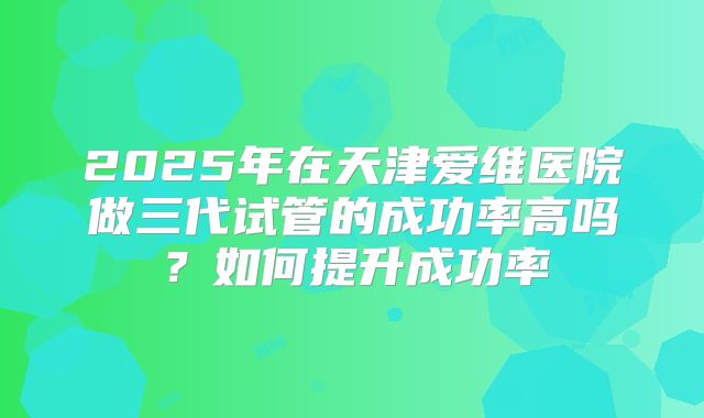2025年在天津爱维医院做三代试管的成功率高吗?如何提升成功率