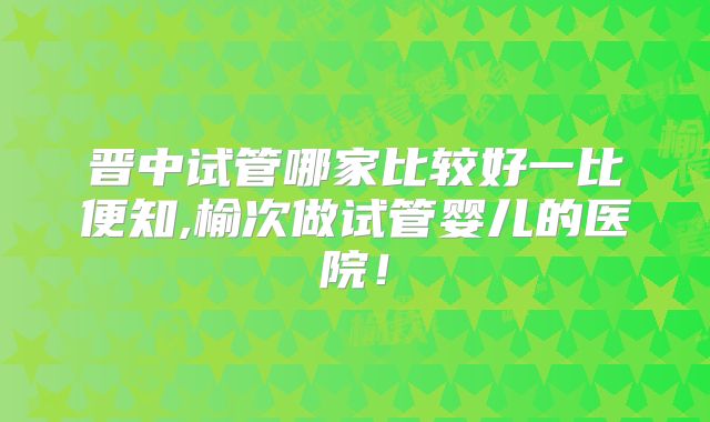 晋中试管哪家比较好一比便知,榆次做试管婴儿的医院!