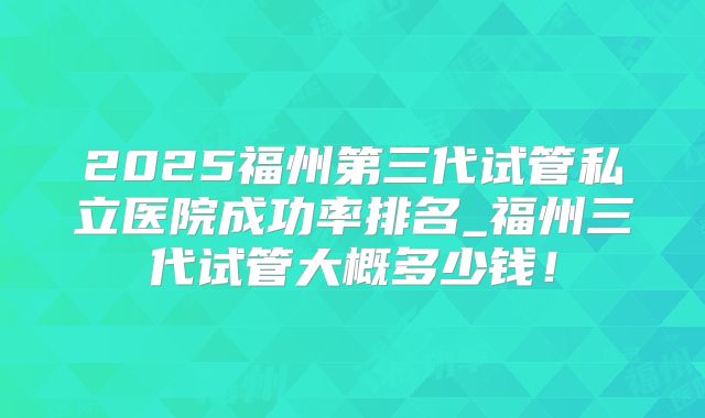 2025福州第三代试管私立医院成功率排名_福州三代试管大概多少钱！