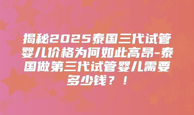 揭秘2025泰国三代试管婴儿价格为何如此高昂-泰国做第三代试管婴儿需要多少钱？！