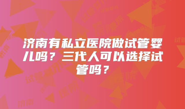 济南有私立医院做试管婴儿吗?三代人可以选择试管吗?