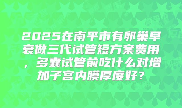 2025在南平市有卵巢早衰做三代试管短方案费用,多囊试管前吃什么对增加子宫内膜厚度好?