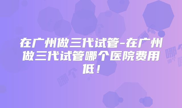 在广州做三代试管-在广州做三代试管哪个医院费用低！