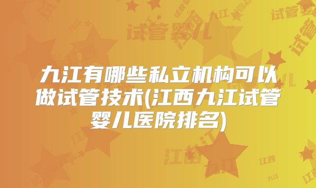九江有哪些私立机构可以做试管技术(江西九江试管婴儿医院排名)