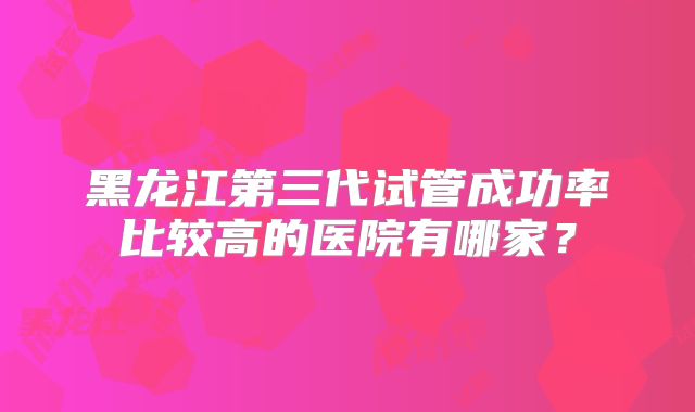 黑龙江第三代试管成功率比较高的医院有哪家？
