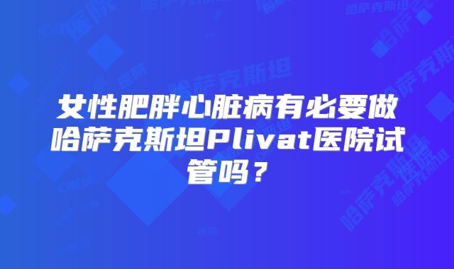 女性肥胖心脏病有必要做哈萨克斯坦Plivat医院试管吗？