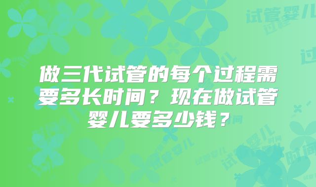做三代试管的每个过程需要多长时间？现在做试管婴儿要多少钱？