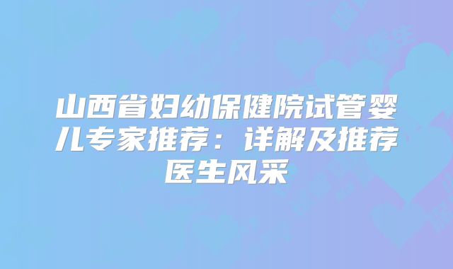 山西省妇幼保健院试管婴儿专家推荐:详解及推荐医生风采