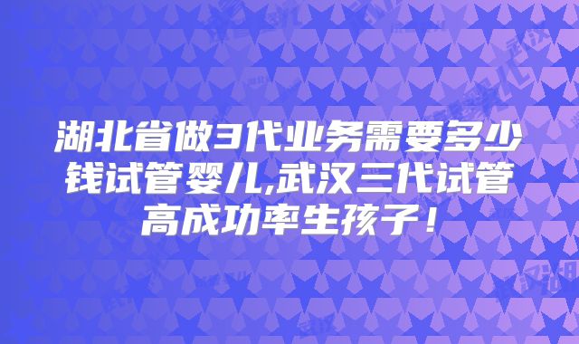 湖北省做3代业务需要多少钱试管婴儿,武汉三代试管高成功率生孩子！