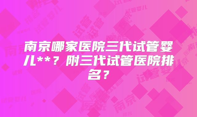 南京哪家医院三代试管婴儿**？附三代试管医院排名？