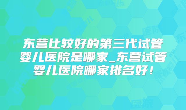 东营比较好的第三代试管婴儿医院是哪家_东营试管婴儿医院哪家排名好！