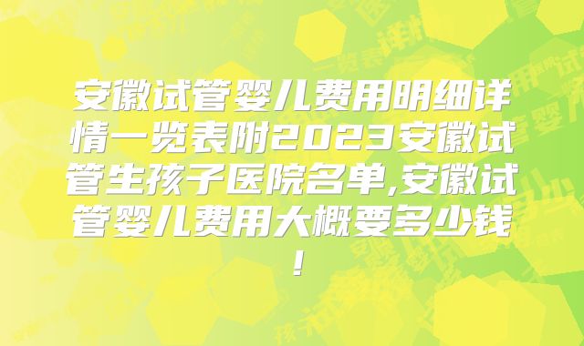 安徽试管婴儿费用明细详情一览表附2023安徽试管生孩子医院名单,安徽试管婴儿费用大概要多少钱！