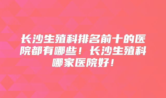 长沙生殖科排名前十的医院都有哪些!长沙生殖科哪家医院好!