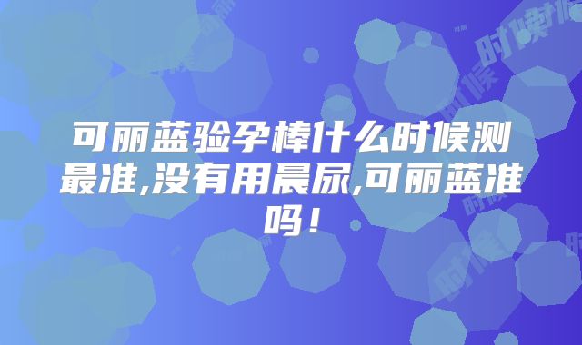 可丽蓝验孕棒什么时候测最准,没有用晨尿,可丽蓝准吗！