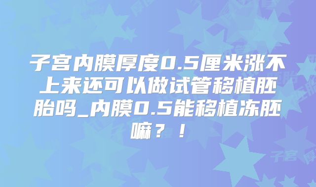 子宫内膜厚度0.5厘米涨不上来还可以做试管移植胚胎吗_内膜0.5能移植冻胚嘛?!
