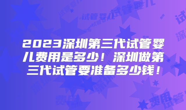 2023深圳第三代试管婴儿费用是多少!深圳做第三代试管要准备多少钱!