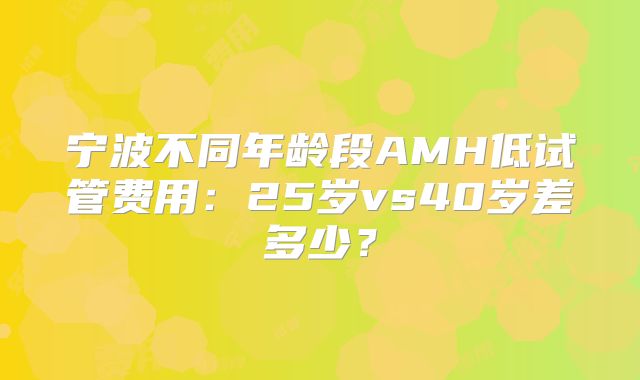 宁波不同年龄段AMH低试管费用：25岁vs40岁差多少？