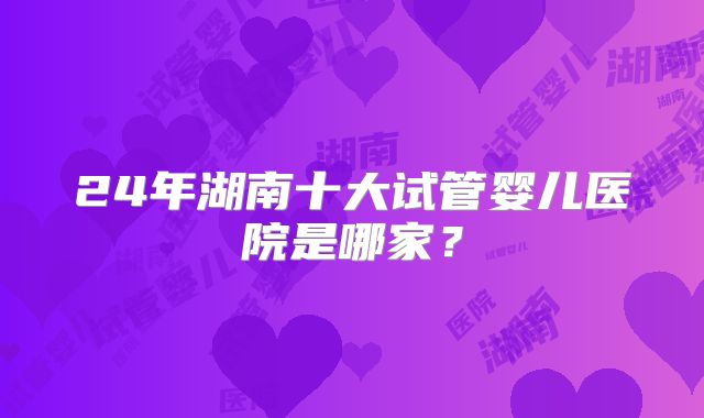 24年湖南十大试管婴儿医院是哪家?