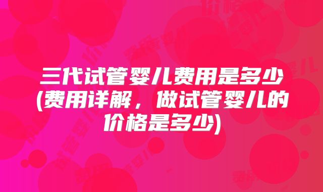 三代试管婴儿费用是多少(费用详解，做试管婴儿的价格是多少)