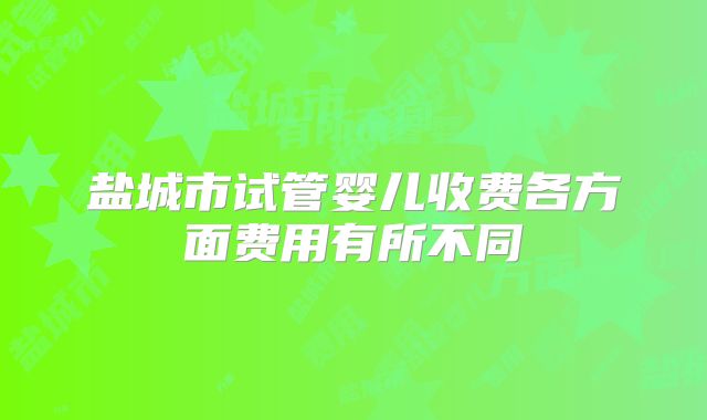 盐城市试管婴儿收费各方面费用有所不同