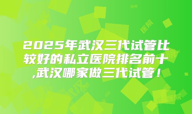 2025年武汉三代试管比较好的私立医院排名前十,武汉哪家做三代试管！