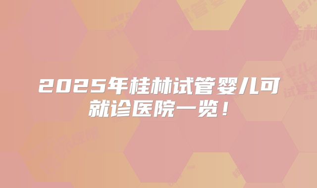 2025年桂林试管婴儿可就诊医院一览！