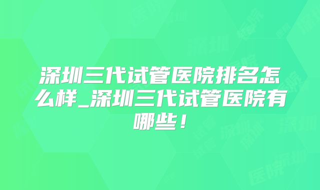 深圳三代试管医院排名怎么样_深圳三代试管医院有哪些!