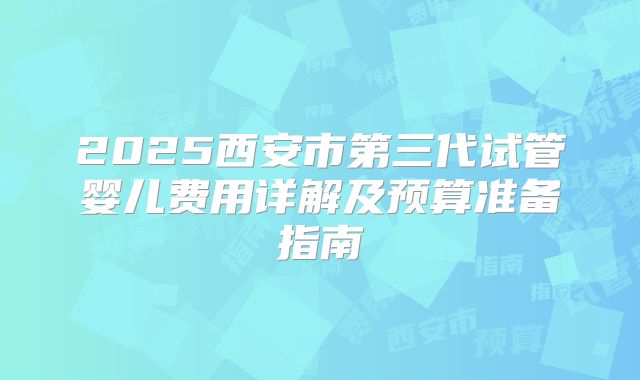 2025西安市第三代试管婴儿费用详解及预算准备指南