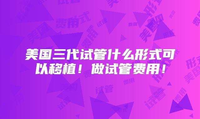 美国三代试管什么形式可以移植!做试管费用!