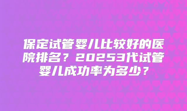 保定试管婴儿比较好的医院排名？20253代试管婴儿成功率为多少？