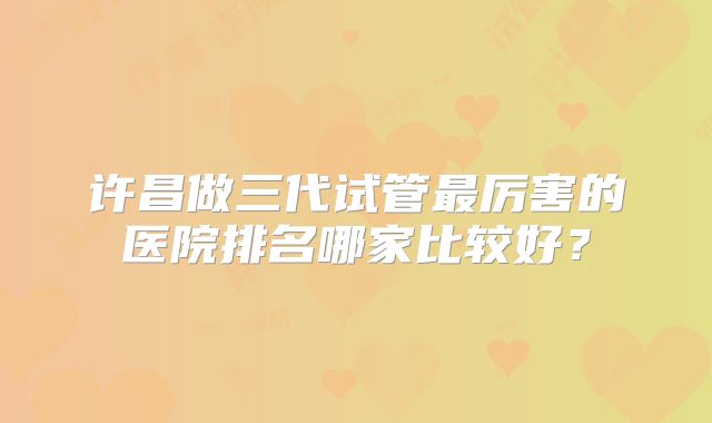 许昌做三代试管最厉害的医院排名哪家比较好？