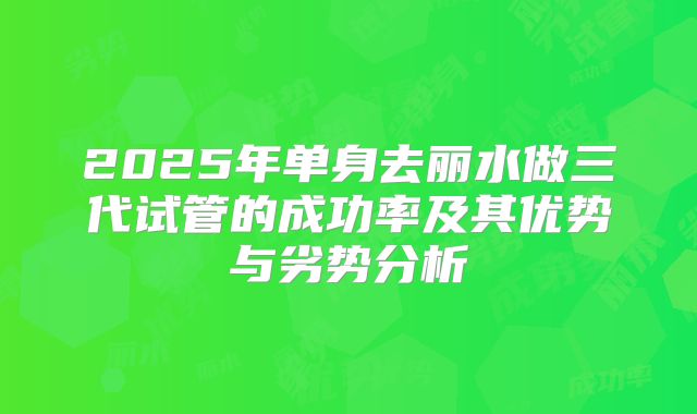 2025年单身去丽水做三代试管的成功率及其优势与劣势分析