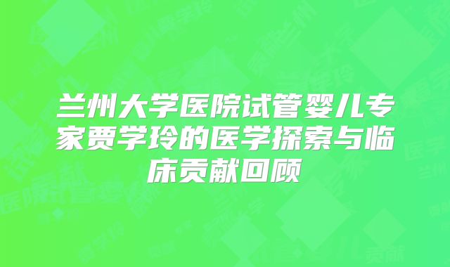 兰州大学医院试管婴儿专家贾学玲的医学探索与临床贡献回顾