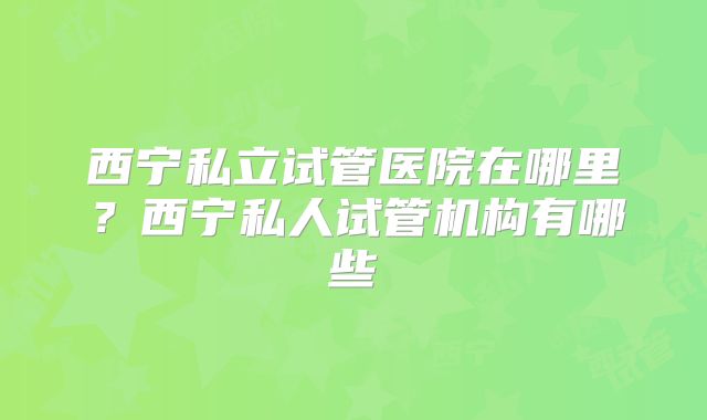 西宁私立试管医院在哪里？西宁私人试管机构有哪些