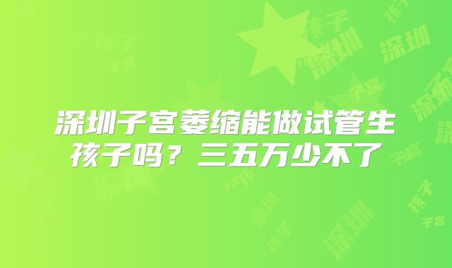 深圳子宫萎缩能做试管生孩子吗？三五万少不了