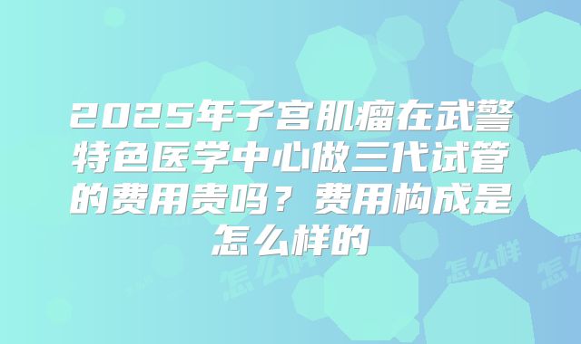 2025年子宫肌瘤在武警特色医学中心做三代试管的费用贵吗？费用构成是怎么样的