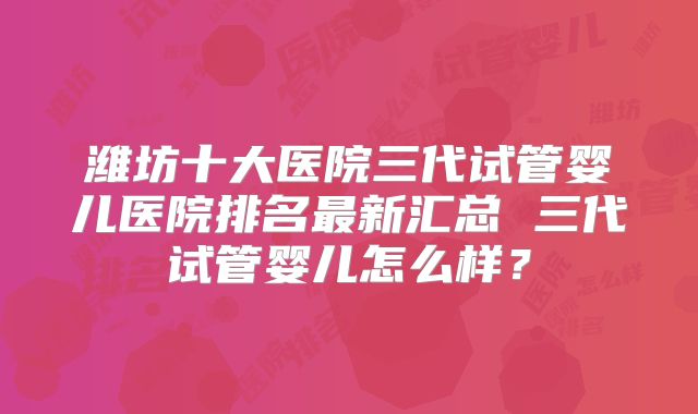 潍坊十大医院三代试管婴儿医院排名最新汇总 三代试管婴儿怎么样？