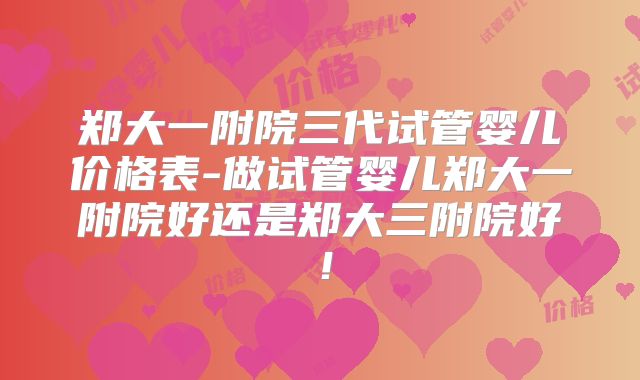 郑大一附院三代试管婴儿价格表-做试管婴儿郑大一附院好还是郑大三附院好！