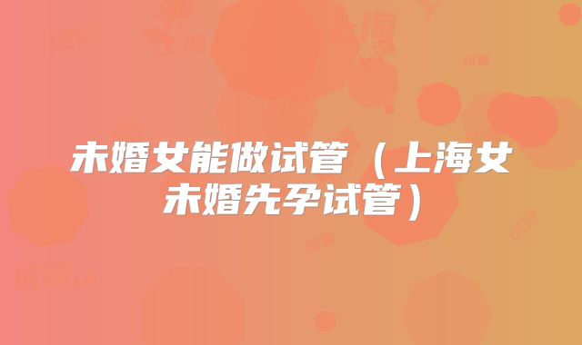 未婚女能做试管（上海女未婚先孕试管）