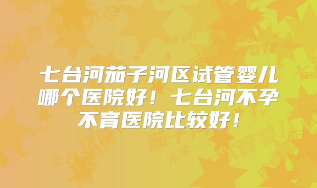 七台河茄子河区试管婴儿哪个医院好！七台河不孕不育医院比较好！