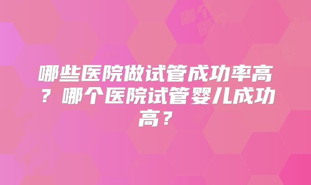哪些医院做试管成功率高?哪个医院试管婴儿成功高?
